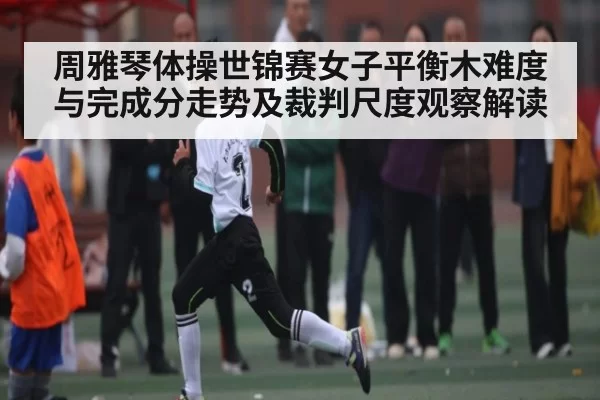 周雅琴体操世锦赛女子平衡木难度与完成分走势及裁判尺度观察解读